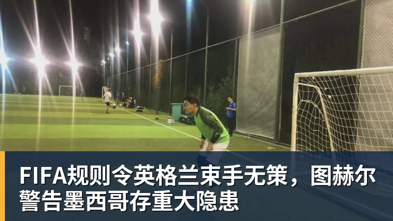星空体育FIFA规则令英格兰束手无策，图赫尔警告墨西哥存重大隐患