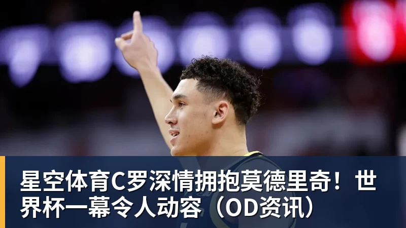 星空体育C罗深情拥抱莫德里奇！世界杯一幕令人动容（OD资讯）