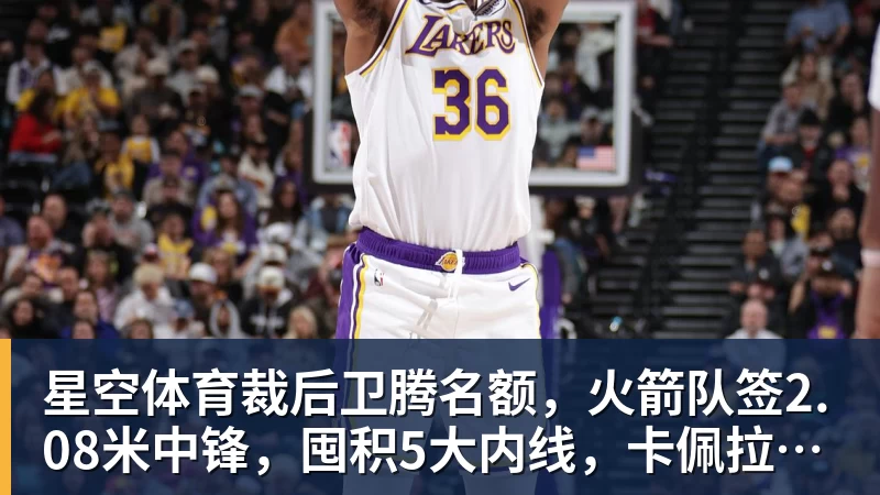 星空体育裁后卫腾名额，火箭队签2.08米中锋，囤积5大内线，卡佩拉位置不保
