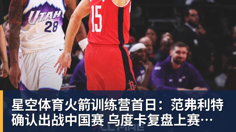 星空体育火箭训练营首日：范弗利特确认出战中国赛 乌度卡复盘上赛季得失